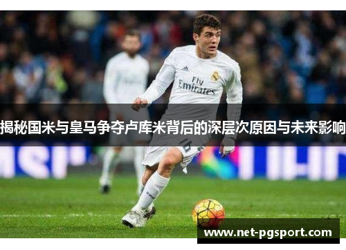 揭秘国米与皇马争夺卢库米背后的深层次原因与未来影响