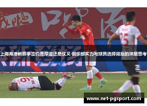 上海海港新赛季签约是厚道还是仗义 俱乐部实力与球员选择背后的深层思考