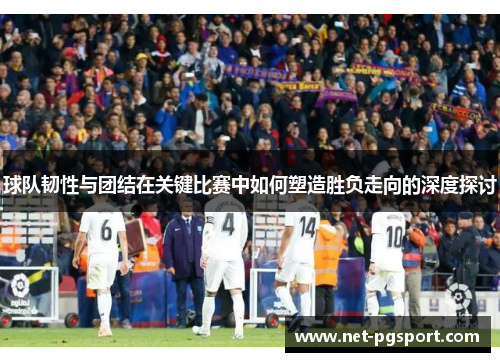 球队韧性与团结在关键比赛中如何塑造胜负走向的深度探讨