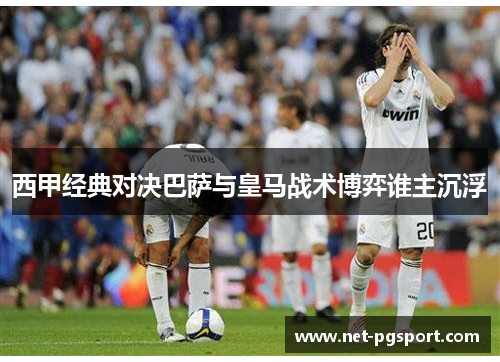 西甲经典对决巴萨与皇马战术博弈谁主沉浮