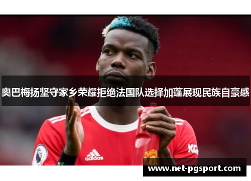 奥巴梅扬坚守家乡荣耀拒绝法国队选择加蓬展现民族自豪感 奥巴梅扬坚守家乡荣耀拒绝法国队选择加蓬展现民族自豪感