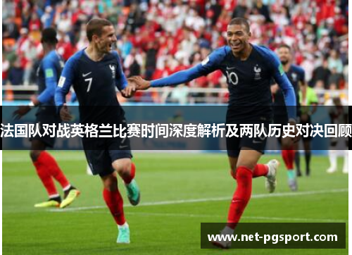 法国队对战英格兰比赛时间深度解析及两队历史对决回顾