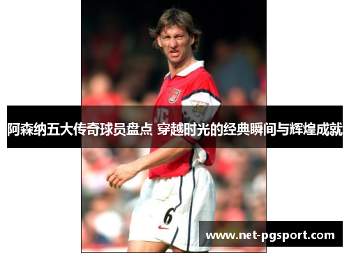 阿森纳五大传奇球员盘点 穿越时光的经典瞬间与辉煌成就