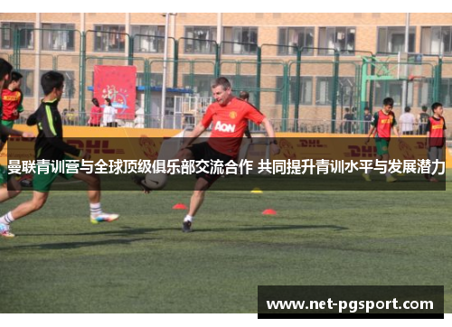 曼联青训营与全球顶级俱乐部交流合作 共同提升青训水平与发展潜力