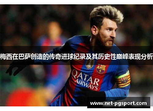 梅西在巴萨创造的传奇进球纪录及其历史性巅峰表现分析