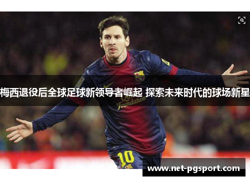 梅西退役后全球足球新领导者崛起 探索未来时代的球场新星